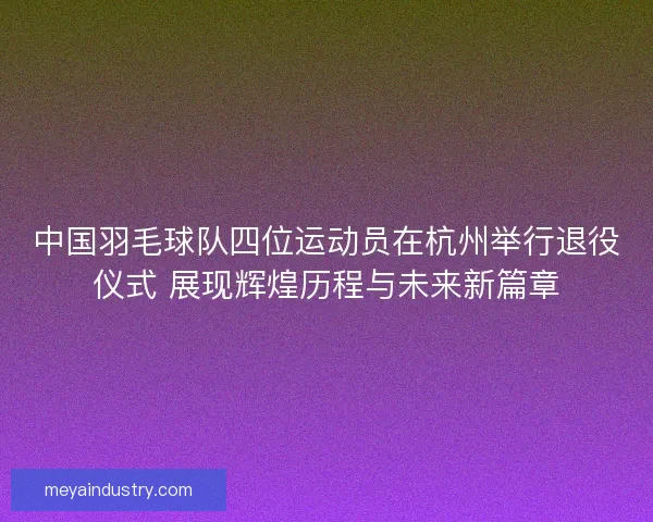 中国羽毛球队四位运动员在杭州举行退役仪式 展现辉煌历程与未来新篇章